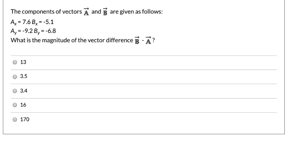 The components of vectors A and B are given as follows:
Ax = 7.6 Bx = -5.1
Ay = -9.2 By = -6.8
What is the magnitude of the vector difference B - A?
13
3.5
3.4
16
170