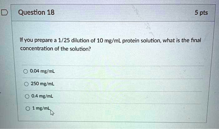 If you prepare a 1/25 dilution of 10 mg/mL protein solution, what is the final concentration of the solution?

0.04 mg/mL
250 mg/mL
0.4 mg/mL
1 mg/mL