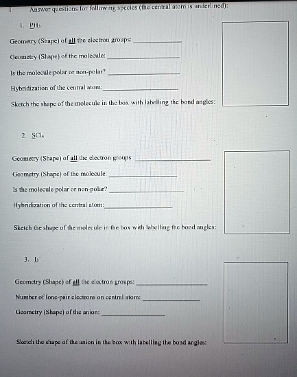 I.
Answer questions for following species (the central atom is underlined):
1. PH3
Geometry (Shape) of all the electron groups:
Geometry (Shape) of the molecule:
Is the molecule polar or non-polar?
Hybridization of the central atom:
Sketch the shape of the molecule in the box with labelling the bond angles:
2. SCl4
Geometry (Shape) of all the electron groups:
Geometry (Shape) of the molecule:
Is the molecule polar or non-polar?
Hybridization of the central atom:
Sketch the shape of the molecule in the box with labelling the bond angles:
3. I3^- 
Geometry (Shape) of all the electron groups:
Number of lone-pair electrons on central atom:
Geometry (Shape) of the anion:
Sketch the shape of the anion in the box with labelling the bond angles: