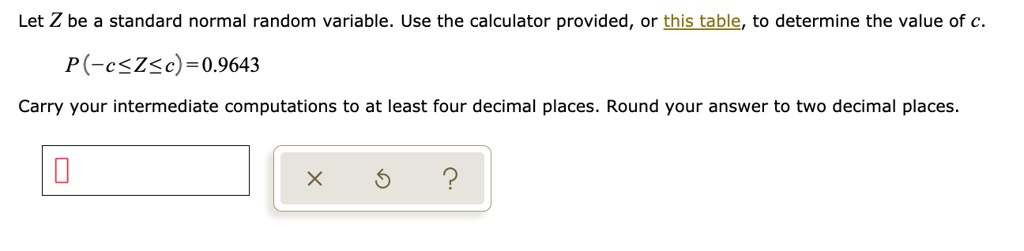 Let Z be a standard normal random variable. Use the calculator provided, or this table, to determine the value of c.
P(-c le Z le c) = 0.9643
Carry your intermediate computations to at least four decimal places. Round your answer to two decimal places.
