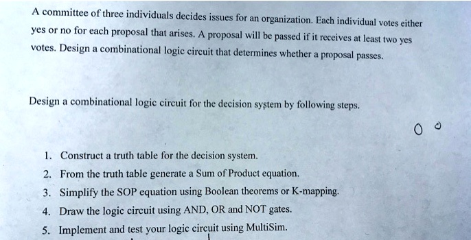 A committee of three individuals decides issues for an organization. Each individual votes either yes or no for each proposal that arises. A proposal will be passed if it receives at least two yes votes. Design a combinational logic circuit that determines whether a proposal passes.
Design a combinational logic circuit for the decision system by following steps.
1. Construct a truth table for the decision system.
2. From the truth table generate a Sum of Product equation.
3. Simplify the SOP equation using Boolean theorems or K-mapping.
4. Draw the logic circuit using AND, OR and NOT gates.
5. Implement and test your logic circuit using MultiSim.