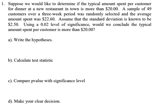 1. Suppose we would like to determine if the typical amount spent per customer
for dinner at a new restaurant in town is more than 20.00. A sample of 49
customers over a three-week period was randomly selected and the average
amount spent was22.60. Assume that the standard deviation is known to be
2.50. Using a 0.02 level of significance, would we conclude the typical
amount spent per customer is more than20.00?
a). Write the hypotheses.
b). Calculate test statistic
c). Compare pvalue with significance level
d). Make your clear decision.