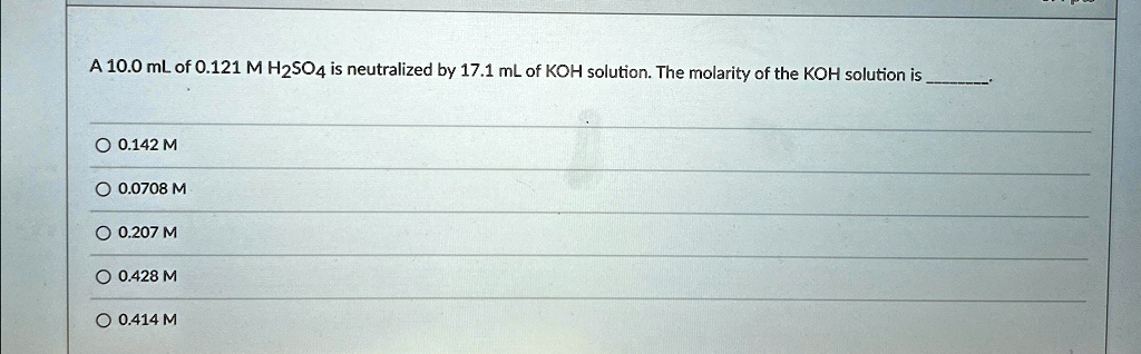 A 10.0 mL of 0.121 M H2SO4 is neutralized by 17.1 mL of KOH solution. The molarity of the KOH solution is .
? 0.142 M
? 0.0708 M
? 0.207 M
? 0.428 M
? 0.414 M