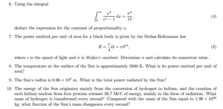 6. Using the integral
??? (x³ / (e? - 1)) dx = ?? / 15,
deduce the expression for the constant of proportionality a.
7. The power emitted per unit of area for a black body is given by the Stefan-Boltzmann law
R = (c / 4) U = ?T?,
where c is the speed of light and ? is Stefan’s constant. Determine ? and calculate its numerical value.
8. The temperature at the surface of the Sun is approximately 5800 K. What is its power emitted per unit of area?
9. The Sun’s radius is 6.96 × 10? m. What is the total power radiated by the Sun?
10. The energy of the Sun originates mainly from the conversion of hydrogen to helium, and the creation of each helium nucleus from four protons releases 26.7 MeV of energy, mainly in the form of radiation. What mass of hydrogen is transformed every second? Compared with the mass of the Sun equal to 1.99 × 10³? kg, what fraction of the Sun’s mass disappears every second?