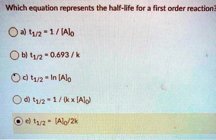 Solved Which Equation Represents The Half Life For A First Order Reaction Oa T1 2 51 Ajo B T1 2 0 693 K C T1 2 In Alo D T12 1 Kx Ajol El T12 Alo 2k Solved Which Equation Represents The Half Life For A First Order Reaction Oa T1 2 51 Ajo B T1 2 0 693 K C T1 2 In Alo D T12 1 Kx Ajol El T12 Alo 2k