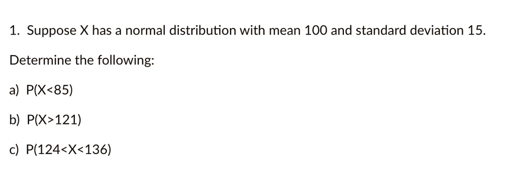 1. Suppose X has a normal distribution with mean 100 and standard deviation 15.
Determine the following:
a) P(X<85)
b) P(X>121)
c) P(124<X<136)