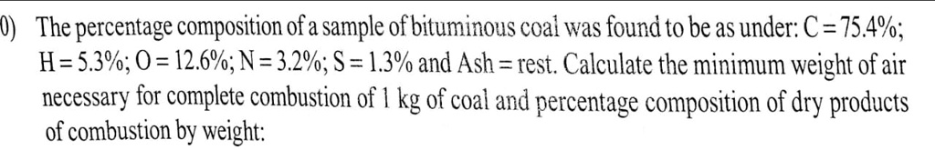 The percentage composition of a sample of bituminous coal was found to be as under: C = 75.4%;
H = 5.3%; O = 12.6%; N = 3.2%; S = 1.3% and Ash = rest. Calculate the minimum weight of air
necessary for complete combustion of 1 kg of coal and percentage composition of dry products
of combustion by weight: