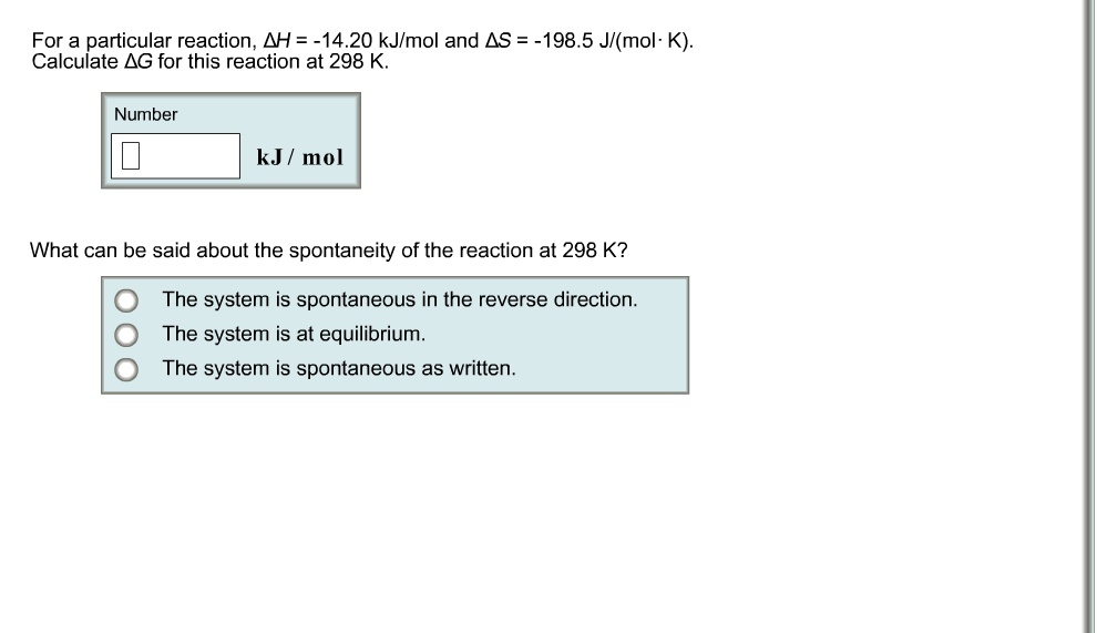 For a particular reaction, ?H = -14.20 kJ/mol and ?S = -198.5 J/(mol·K).
Calculate ?G for this reaction at 298 K.
Number
kJ / mol
What can be said about the spontaneity of the reaction at 298 K?
The system is spontaneous in the reverse direction.
The system is at equilibrium.
The system is spontaneous as written.