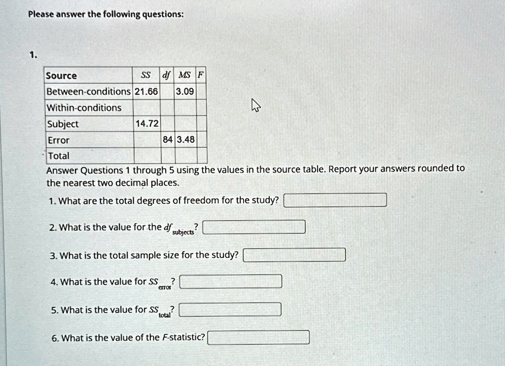 Please answer the following questions:
1.
Source	SS	df	MS	F
Between-conditions	21.66		3.09
Within-conditions
Subject	14.72
Error		84	3.48
Total
Answer Questions 1 through 5 using the values in the source table. Report your answers rounded to
the nearest two decimal places.
1. What are the total degrees of freedom for the study?
2. What is the value for the dfsubjects?
3. What is the total sample size for the study?
4. What is the value for SSerror?
5. What is the value for SStotal?
6. What is the value of the F-statistic?