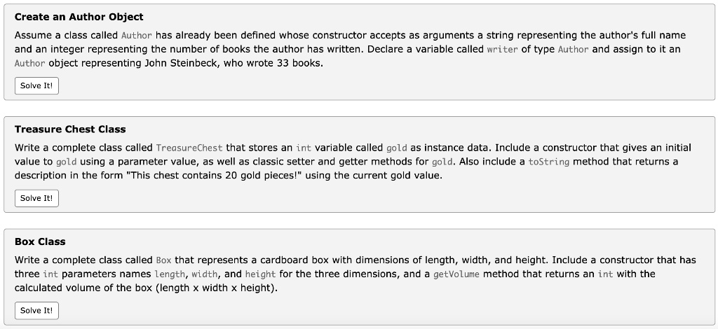 Create an Author Object
Assume a class called Author has already been defined whose constructor accepts as arguments a string representing the author's full name
and an integer representing the number of books the author has written. Declare a variable called writer of type Author and assign to it an
Author object representing John Steinbeck, who wrote 33 books.
Solve It!
Treasure Chest Class
Write a complete class called TreasureChest that stores an int variable called gold as instance data. Include a constructor that gives an initial
value to gold using a parameter value, as well as classic setter and getter methods for gold. Also include a toString method that returns a
description in the form "This chest contains 20 gold pieces!" using the current gold value.
Solve It!
Box Class
Write a complete class called Box that represents a cardboard box with dimensions of length, width, and height. Include a constructor that has
three int parameters names length, width, and height for the three dimensions, and a getVolume method that returns an int with the
calculated volume of the box (length x width x height).
Solve It!