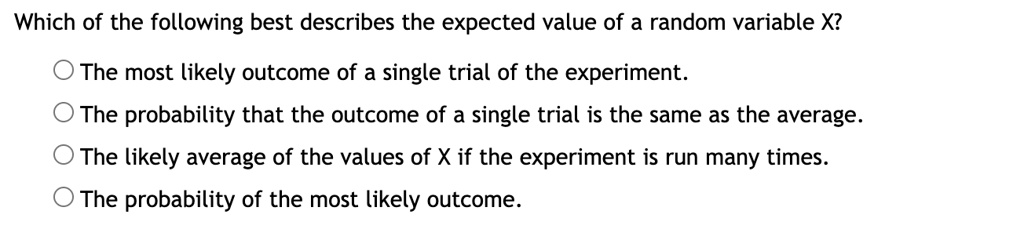 Which of the following best describes the expected value of a random variable X?

? The most likely outcome of a single trial of the experiment.
? The probability that the outcome of a single trial is the same as the average.
? The likely average of the values of X if the experiment is run many times.
? The probability of the most likely outcome.