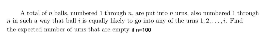 A total of n balls, numbered 1 through n, are put into n urns, also numbered 1 through n in such a way that ball i is equally likely to go into any of the urns 1, 2, . . . , i. Find the expected number of urns that are empty if n=100