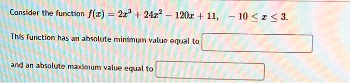 Consider the function f(x) = 2x^3 + 24x^2 - 120x + 11, -10 ≤ x ≤ 3.
This function has an absolute minimum value equal to 

and an absolute maximum value equal to