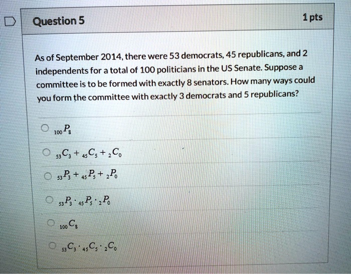 Question 5

As of September 2014, there were 53 democrats, 45 republicans, and 2 independents for a total of 100 politicians in the US Senate. Suppose a committee is to be formed with exactly 8 senators. How many ways could you form the committee with exactly 3 democrats and 5 republicans?

100P8
53C3 + 45C5 + 2C0
53P3 + 45P5 + 2P0
53P3 * 45P5 * 2P0
100C8
53C3 * 45C5 * 2C0
