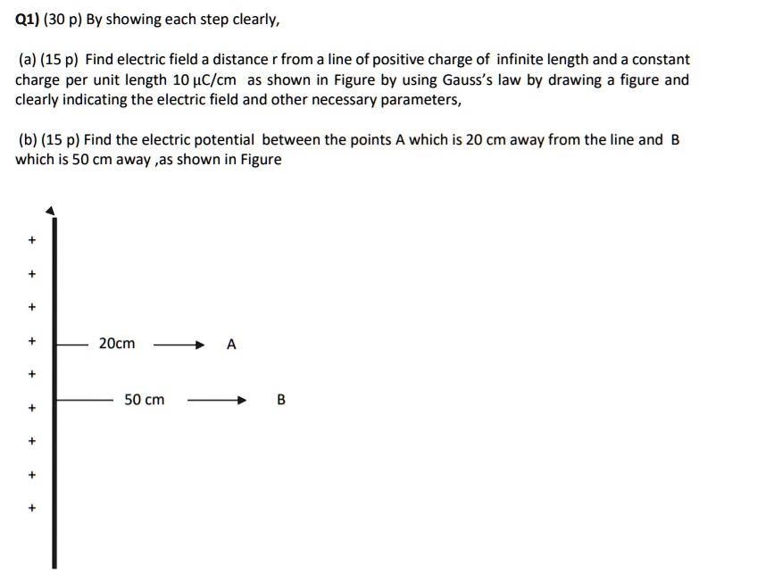 Q1) (30 p) By showing each step clearly,

(a) (15 p) Find electric field a distance r from a line of positive charge of infinite length and a constant charge per unit length 10 µC/cm as shown in Figure by using Gauss's law by drawing a figure and clearly indicating the electric field and other necessary parameters,

(b) (15 p) Find the electric potential between the points A which is 20 cm away from the line and B which is 50 cm away ,as shown in Figure