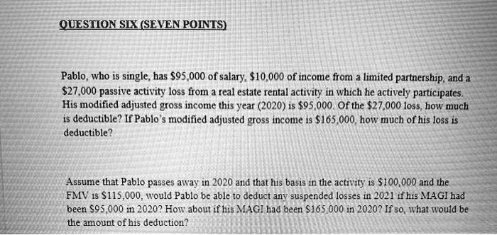 SOLVED: federal income tax OUESTIONSIX(SEVENPOINTS) Pablo,who is single,has  95.000 of salary.10.000 of income from a limited partnership.and a 27.000  passive activity loss from a real estate rental activity in which he  actively
