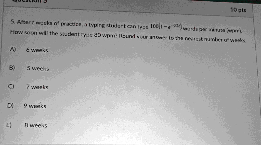 10 pts 5 after t weeks of practice a typing student can type 1001 e 02t words per minute wpm how soon will the student type 80 wpm round your answer to the nearest number of weeks a 6 weeks  68358