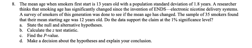 8. The mean age when smokers first start is 13 years old with a population standard deviation of 1.8 years. A researcher thinks that smoking age has significantly changed since the invention of ENDS—electronic nicotine delivery systems. A survey of smokers of this generation was done to see if the mean age has changed. The sample of 35 smokers found that their mean starting age was 12 years old. Do the data support the claim at the 1% significance level?
a. State the null and alternative hypotheses.
b. Calculate the z test statistic.
c. Find the P-value.
d. Make a decision about the hypotheses and explain your conclusion.