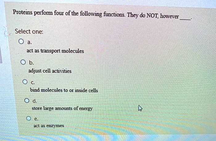 Proteins perform four of the following functions. They do NOT, however .
Select one:
a.
act as transport molecules
b.
adjust cell activities
c.
bind molecules to or inside cells
d.
store large amounts of energy
e.
act as enzymes