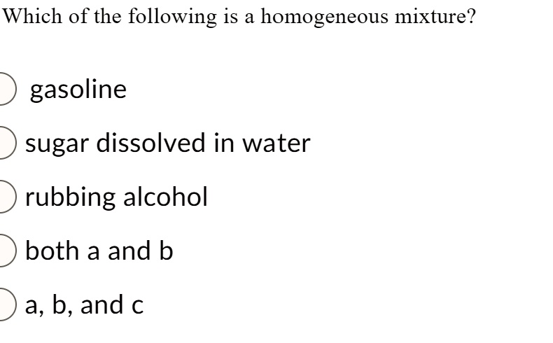 Which of the following is a homogeneous mixture?

gasoline
sugar dissolved in water
rubbing alcohol
both a and b
a, b, and c