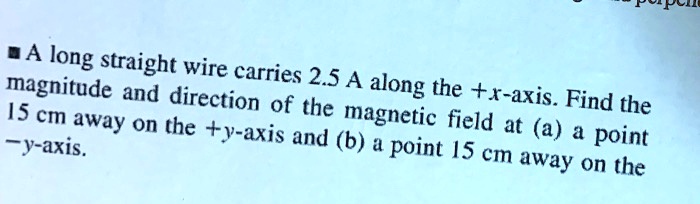 A long straight wire carries 2.5 A along the +x-axis. Find the magnitude and direction of the magnetic field at (a) a point 15 cm away on the +y-axis and (b) a point 15 cm away on the -y-axis.