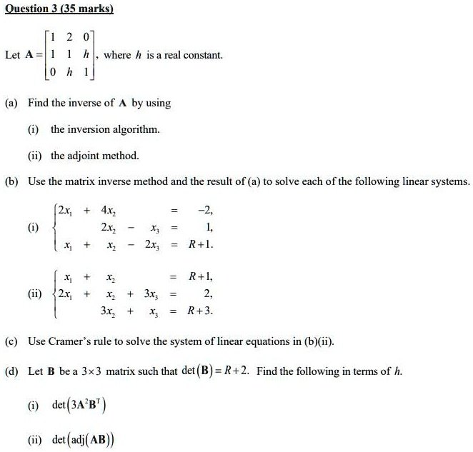 Question 3 (35 marks)

Let A = [1 2 0; 1 1 h; 0 h 1], where h is a real constant.

(a) Find the inverse of A by using

(i) the inversion algorithm.

(ii) the adjoint method.

(b) Use the matrix inverse method and the result of (a) to solve each of the following linear systems.

(i) 
2x1 + 4x2 = -2,
2x2 - x3 = 1,
x1 + x2 - 2x3 = R+1.


(ii) 
x1 + x2 = R+1,
2x1 + x2 + 3x3 = 2,
3x2 + x3 = R+3.


(c) Use Cramer's rule to solve the system of linear equations in (b)(ii).

(d) Let B be a 3x3 matrix such that det(B) = R+2. Find the following in terms of h.

(i) det(3A^2B^T)

(ii) det(adj(AB))