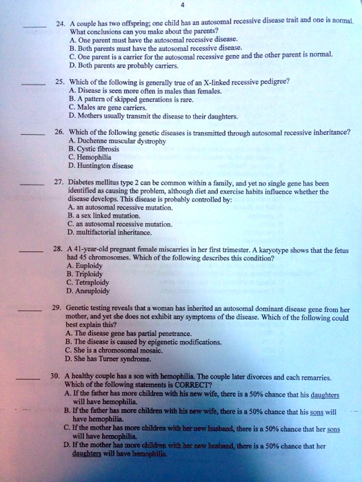 24. A couple has two offspring; one child has an autosomal recessive disease trait and one is normal. What conclusions can you make about the parents? A. One parent must have the autosomal recessive disease. B. Both parents must have the autosomal recessive disease. C. One parent is a carrier for the autosomal recessive gene and the other parent is normal. D. Both parents are probably carriers. 25. Which of the following is generally true of an X-linked recessive pedigree? A. Disease is seen more often in males than females. B. A pattern of skipped generations is rare. C. Males are gene carriers. D. Mothers usually transmit the disease to their daughters. 26. Which of the following genetic diseases is transmitted through autosomal recessive inheritance? A. Duchenne muscular dystrophy B. Cystic fibrosis C. Hemophilia D. Huntington disease 27. Diabetes mellitus type 2 can be common within a family, and yet no single gene has been identified as causing the problem, although diet and exercise habits influence whether the disease develops. This disease is probably controlled by: A. an autosomal recessive mutation. B. a sex linked mutation. C. an autosomal recessive mutation. D. multifactorial inheritance. 28. A 41-year-old pregnant female miscarries in her first trimester. A karyotype shows that the fetus had 45 chromosomes. Which of the following describes this condition? A. Euploidy B. Triploidy C. Tetraploidy D. Aneuploidy 29. Genetic testing reveals that a woman has inherited an autosomal dominant disease gene from her mother, and yet she does not exhibit any symptoms of the disease. Which of the following could best explain this? A. The disease gene has partial penetrance. B. The disease is caused by epigenetic modifications. C. She is a chromosomal mosaic. D. She has Turner syndrome. 30. A healthy couple has a son with hemophilia. The couple later divorces and each remarries. Which of the following statements is CORRECT? A. If the father has more children with his new wife, there is a 50% chance that his daughters will have hemophilia. B. If the father has more children with his new wife, there is a 50% chance that his sons will have hemophilia. C. If the mother has more children with her new husband, there is a 50% chance that her sons will have hemophilia. D. If the mother has more children with her new husband, there is a 50% chance that her daughters will have hemophilia.