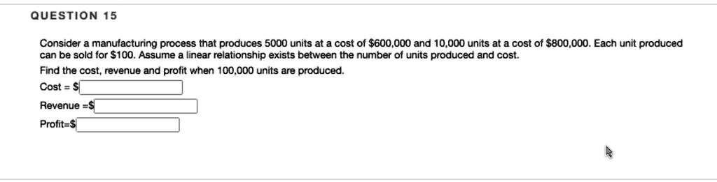 Consider a manufacturing process that produces 5000 units at a cost of 600,000 and 10,000 units at a cost of800,000. Each unit produced can be sold for 100. Assume a linear relationship exists between the number of units produced and cost.
Find the cost, revenue and profit when 100,000 units are produced.
Cost =
Revenue = Profit =