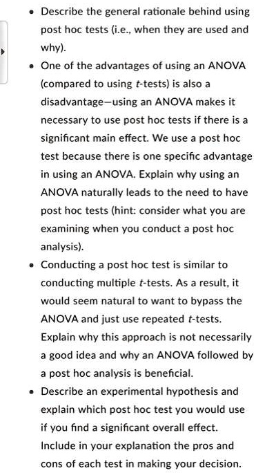 • Describe the general rationale behind using post hoc tests (i.e., when they are used and why).
• One of the advantages of using an ANOVA (compared to using t-tests) is also a disadvantage—using an ANOVA makes it necessary to use post hoc tests if there is a significant main effect. We use a post hoc test because there is one specific advantage in using an ANOVA. Explain why using an ANOVA naturally leads to the need to have post hoc tests (hint: consider what you are examining when you conduct a post hoc analysis).
• Conducting a post hoc test is similar to conducting multiple t-tests. As a result, it would seem natural to want to bypass the ANOVA and just use repeated t-tests. Explain why this approach is not necessarily a good idea and why an ANOVA followed by a post hoc analysis is beneficial.
• Describe an experimental hypothesis and explain which post hoc test you would use if you find a significant overall effect. Include in your explanation the pros and cons of each test in making your decision.