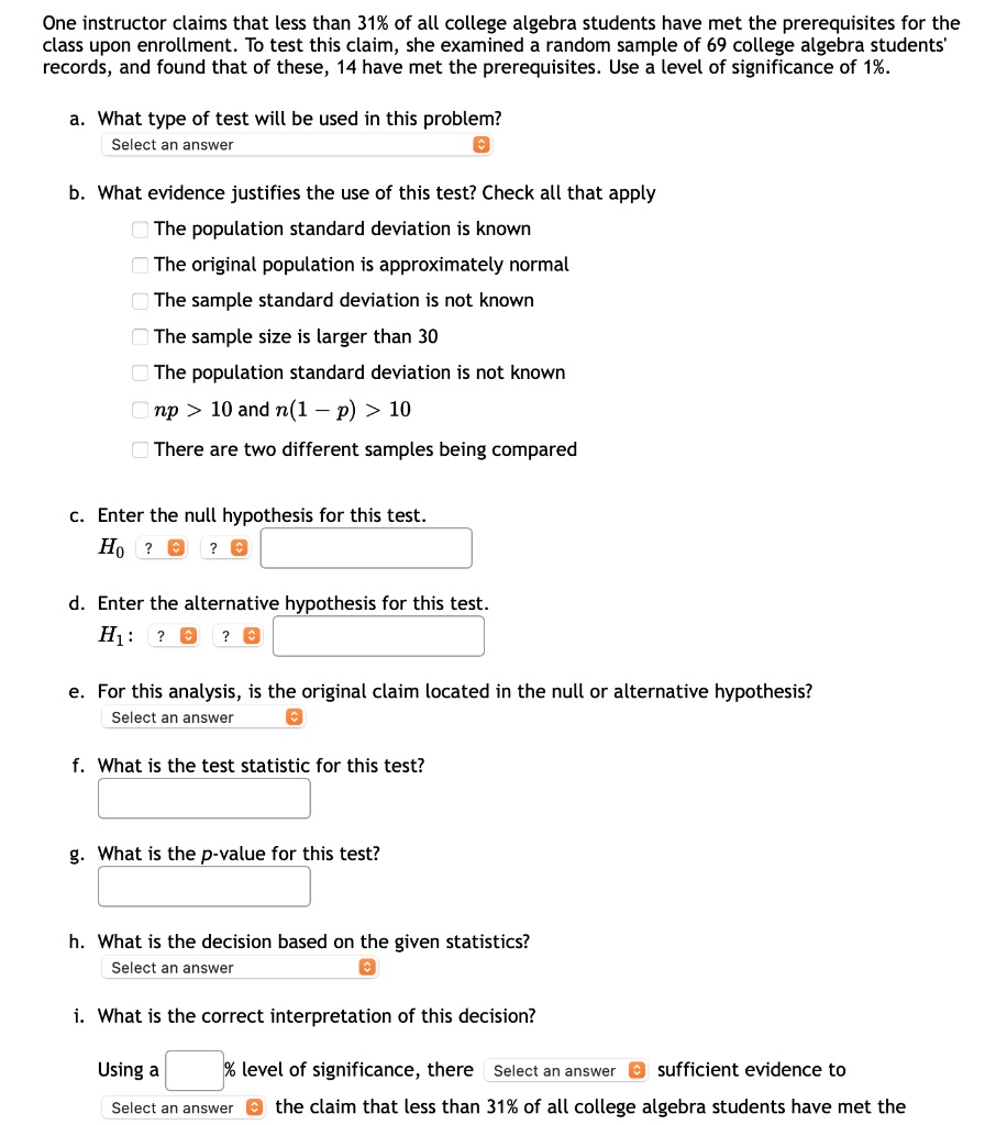 One instructor claims that less than 31% of all college algebra students have met the prerequisites for the class upon enrollment. To test this claim, she examined a random sample of 69 college algebra students' records, and found that of these, 14 have met the prerequisites. Use a level of significance of 1%.
a. What type of test will be used in this problem?
b. What evidence justifies the use of this test? Check all that apply
The population standard deviation is known
The original population is approximately normal
The sample standard deviation is not known
The sample size is larger than 30
The population standard deviation is not known
np > 10 and n(1 - p) > 10
There are two different samples being compared
c. Enter the null hypothesis for this test.
H0:
d. Enter the alternative hypothesis for this test.
H1:
e. For this analysis, is the original claim located in the null or alternative hypothesis?
f. What is the test statistic for this test?
g. What is the p-value for this test?
h. What is the decision based on the given statistics?
i. What is the correct interpretation of this decision?
Using a % level of significance, there sufficient evidence to the claim that less than 31% of all college algebra students have met the