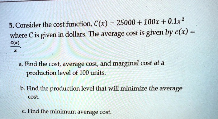 5. Consider the cost function, C(x) = 25000 + 100x + 0.1x^2 where C is given in dollars. The average cost is given by c(x) = C(x)/x. a. Find the cost, average cost, and marginal cost at a production level of 100 units. b. Find the production level that will minimize the average cost. c. Find the minimum average cost.