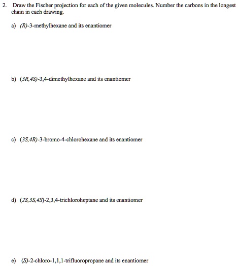 2. Draw the Fischer projection for each of the given molecules. Number the carbons in the longest
chain in each drawing.
a) (R)-3-methylhexane and its enantiomer
b) (3R,4S)-3,4-dimethylhexane and its enantiomer
c) (3S,4R)-3-bromo-4-chlorohexane and its enantiomer
d) (2S,3S,4S)-2,3,4-trichloroheptane and its enantiomer
e) (S)-2-chloro-1,1,1-trifluoropropane and its enantiomer