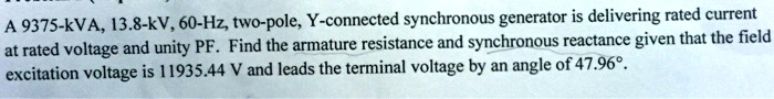 A 9375-kVA, 13.8-kV, 60-Hz, two-pole, Y-connected synchronous generator is delivering rated current at rated voltage and unity PF. Find the armature resistance and synchronous reactance given that the field excitation voltage is 11935.44 V and leads the terminal voltage by an angle of 47.96°.