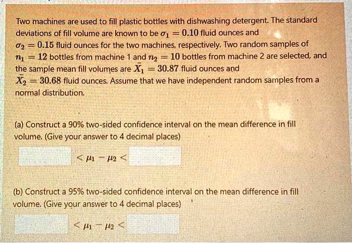 Two machines are used to fill plastic bottles with dishwashing detergent. The standard deviations of fill volume are known to be ?1 = 0.10 fluid ounces and ?2 = 0.15 fluid ounces for the two machines, respectively. Two random samples of n1 = 12 bottles from machine 1 and n2 = 10 bottles from machine 2 are selected, and the sample mean fill volumes are X?1 = 30.87 fluid ounces and X?2 = 30.68 fluid ounces. Assume that we have independent random samples from a normal distribution.

(a) Construct a 90% two-sided confidence interval on the mean difference in fill volume. (Give your answer to 4 decimal places)

 < ?1 ? ?2 < 

(b) Construct a 95% two-sided confidence interval on the mean difference in fill volume. (Give your answer to 4 decimal places)

 < ?1 ? ?2 < 