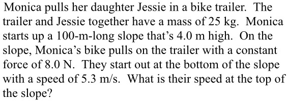 Monica pulls her daughter Jessie in a bike trailer. The trailer and Jessie together have a mass of 25 kg. Monica starts up a 100-m-long slope that's 4.0 m high. On the slope, Monica's bike pulls on the trailer with a constant force of 8.0 N. They start out at the bottom of the slope with a speed of 5.3 m/s. What is their speed at the top of the slope?
