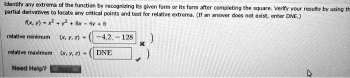Identify any extrema of the function by recognizing its given form or its form after completing the square. Verify your results by using the partial derivatives to locate any critical points and test for relative extrema. (If an answer does not exist, enter DNE.)

f(x, y) = x^2 + y^2 + 8x - 4y + 8

relative minimum (x, y, z) = (-4, 2, -12)
relative maximum (x, y, z) = (DNE)

Need Help?