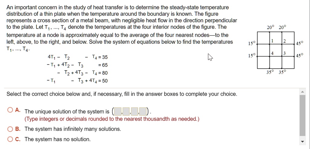 An important concern in the study of heat transfer is to determine the steady-state temperature distribution of a thin plate when the temperature around the boundary is known. The figure represents a cross section of a metal beam, with negligible heat flow in the direction perpendicular to the plate. Let T1, ..., T4 denote the temperatures at the four interior nodes of the figure. The temperature at a node is approximately equal to the average of the four nearest nodes—to the left, above, to the right, and below. Solve the system of equations below to find the temperatures T1, ..., T4.

4T1 - T2 - T4 = 35
-T1 + 4T2 - T3 = 65
- T2 + 4T3 - T4 = 80
-T1 - T3 + 4T4 = 50

20° 20°
15° 1 2 45°
15° 4 3 45°
35° 35°

Select the correct choice below and, if necessary, fill in the answer boxes to complete your choice.

A. The unique solution of the system is ( , , , ).
(Type integers or decimals rounded to the nearest thousandth as needed.)
B. The system has infinitely many solutions.
C. The system has no solution.