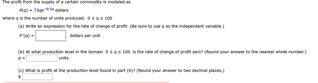 The profit from the supply of a certain commodity is modeled as
P(q) = 73qe^-0.5q dollars
where q is the number of units produced. 0 ? q ? 100
(a) Write an expression for the rate of change of profit. (Be sure to use q as the independent variable.)
P'(q) = [ ] dollars per unit
(b) At what production level in the domain 0 ? q ? 100 is the rate of change of profit zero? (Round your answer to the nearest whole number.)
q = [ ] units
(c) What is profit at the production level found in part (b)? (Round your answer to two decimal places.)
[ ]