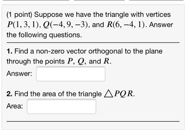 Suppose we have the triangle with vertices P(1, 3, 1), Q(-4, 9, -3), and R(6, -4, 1). Answer the following questions.
1. Find a non-zero vector orthogonal to the plane through the points P, Q, and R.
Answer:
2. Find the area of the triangle PQR.
Area: