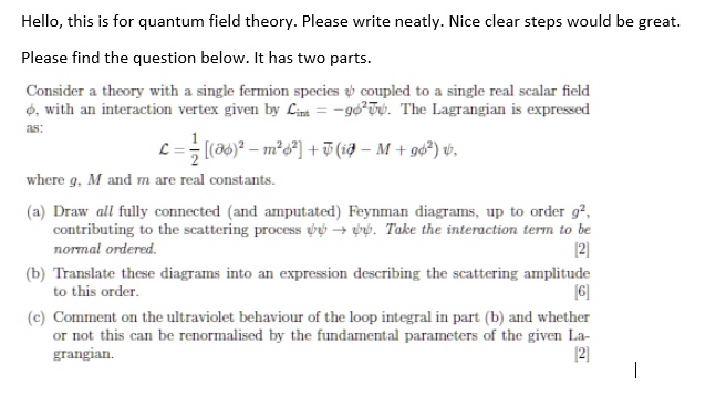 Hello, this is for quantum field theory. Please write neatly. Nice clear steps would be great.
Please find the question below. It has two parts.
Consider a theory with a single fermion species ψ coupled to a single real scalar field ϕ, with an interaction vertex given by ℒint = -g ψ̅ψϕ. The Lagrangian is expressed
as:
ℒ = (1)/(2)[ (∂ϕ)^2 - m^2 ϕ^2 ] + ψ̅ (i ∂ - M + g ϕ^2) ψ,
where g, M and m are real constants.
(a) Draw all fully connected (and amputated) Feynman diagrams, up to order g^2,
contributing to the scattering process ψψ̅→ψψ̅. Take the interaction term to be
normal ordered.
[2]
(b) Translate these diagrams into an expression describing the scattering amplitude
to this order.
[6]
(c) Comment on the ultraviolet behaviour of the loop integral in part (b) and whether
or not this can be renormalised by the fundamental parameters of the given La-
grangian.
[2]