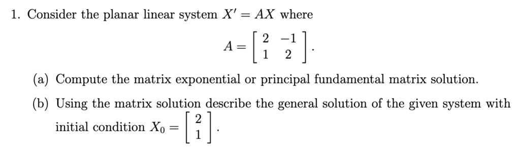 1. Consider the planar linear system X' = AX where
A = eginbmatrix 2     -1  1     2 endbmatrix.
(a) Compute the matrix exponential or principal fundamental matrix solution.
(b) Using the matrix solution describe the general solution of the given system with
initial condition X0 = eginbmatrix 2  1 endbmatrix.