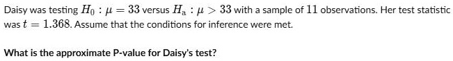 Daisy was testing H0 : ? = 33 versus Ha : ? > 33 with a sample of 11 observations. Her test statistic was t = 1.368. Assume that the conditions for inference were met.

What is the approximate P-value for Daisy's test?