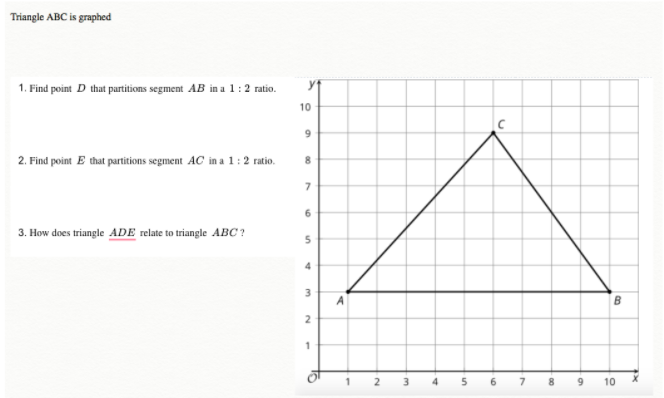 Triangle ABC is graphed
1. Find point D that partitions segment AB in a 1:2 ratio.
2. Find point E that partitions segment AC in a 1:2 ratio.
3. How does triangle ADE relate to triangle ABC?