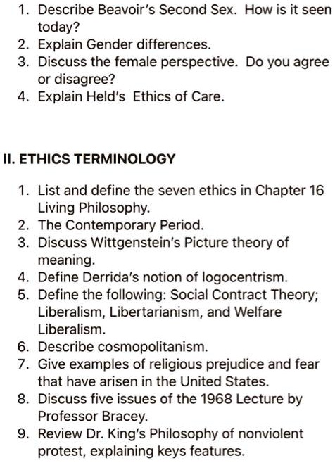 1. Describe Beavoir's Second Sex. How is it seen
today?
2. Explain Gender differences.
3. Discuss the female perspective. Do you agree
or disagree?
4. Explain Held's Ethics of Care.
II. ETHICS TERMINOLOGY
1. List and define the seven ethics in Chapter 16
Living Philosophy.
2. The Contemporary Period.
3. Discuss Wittgenstein's Picture theory of
meaning.
4. Define Derrida's notion of logocentrism.
5. Define the following: Social Contract Theory;
Liberalism, Libertarianism, and Welfare
Liberalism.
6. Describe cosmopolitanism.
7. Give examples of religious prejudice and fear
that have arisen in the United States.
8. Discuss five issues of the 1968 Lecture by
Professor Bracey.
9. Review Dr. King's Philosophy of nonviolent
protest, explaining keys features.