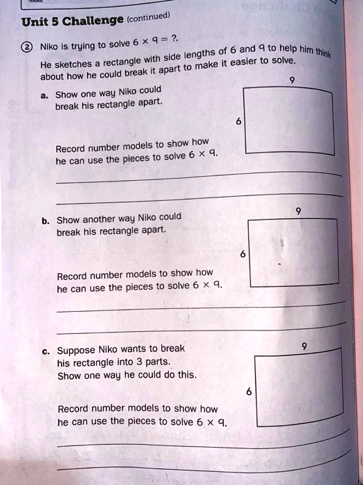 Unit 5 Challenge (continued)
2. Niko is trying to solve 6 x 9 = ?.
He sketches a rectangle with side lengths of 6 and 9 to help him think about how he could break it apart to make it easier to solve.
a. Show one way Niko could break his rectangle apart.
Record number models to show how he can use the pieces to solve 6 x 9.
b. Show another way Niko could break his rectangle apart.
Record number models to show how he can use the pieces to solve 6 x 9.
c. Suppose Niko wants to break his rectangle into 3 parts.
Show one way he could do this.
Record number models to show how he can use the pieces to solve 6 x 9.