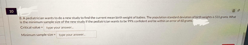 10
8. A pediatrician wants to do a new study to find the current mean birth weight of babies. The population standard deviation of birth weights is 531 grams. What
is the minimum sample size of the new study if the pediatrician wants to be 99% confident and be within an error of 60 grams.
Critical value = type your answer...
Minimum sample size = type your answer...