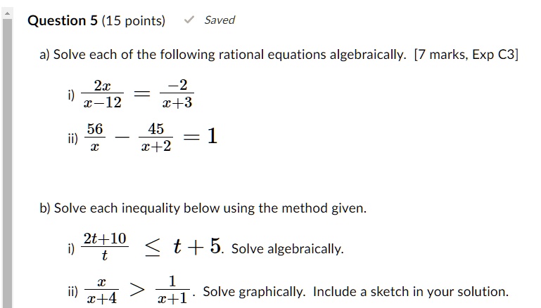 Question 5 (15 points)
Saved
a) Solve each of the following rational equations algebraically. [7 marks, Exp C3]
(2x)/(x-12) = (-2)/(x+3)
(56)/(x) - (45)/(x+2) = 1
b) Solve each inequality below using the method given.
(2t+10)/(t) ≤t + 5. Solve algebraically.
(x)/(x+4) > (1)/(x+1). Solve graphically. Include a sketch in your solution.