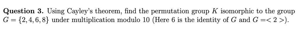 Question 3. Using Cayley's theorem, find the permutation group K isomorphic to the group G = 2, 4, 6, 8 under multiplication modulo 10 (Here 6 is the identity of G and G = < 2 >).