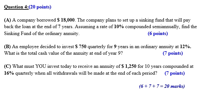 Question 4:(20 points)
(A) A company borrowed 18,000. The company plans to set up a sinking fund that will pay back the loan at the end of 7 years. Assuming a rate of 10% compounded semiannually, find the Sinking Fund of the ordinary annuity. (6 points)
(B) An employee decided to invest 750 quarterly for 9 years in an ordinary annuity at 12%. What is the total cash value of the annuity at end of year 9? (7 points)
(C) What must YOU invest today to receive an annuity of 1,250 for 10 years compounded at 16% quarterly when all withdrawals will be made at the end of each period? (7 points)
(6 + 7 + 7 = 20 marks)
