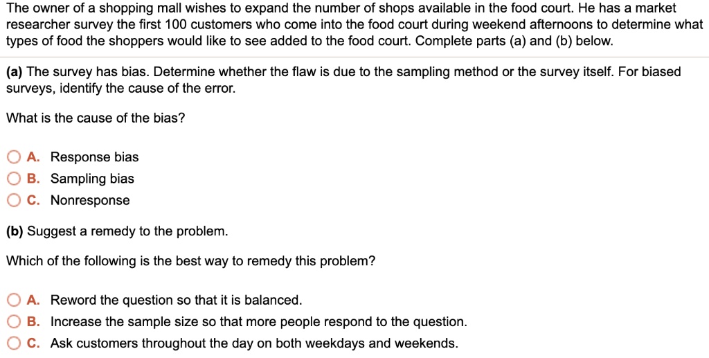 The owner of a shopping mall wishes to expand the number of shops available in the food court. He has a market researcher survey the first 100 customers who come into the food court during weekend afternoons to determine what types of food the shoppers would like to see added to the food court. Complete parts (a) and (b) below.
(a) The survey has bias. Determine whether the flaw is due to the sampling method or the survey itself. For biased surveys, identify the cause of the error.
What is the cause of the bias?
A. Response bias
B. Sampling bias
C. Nonresponse
(b) Suggest a remedy to the problem.
Which of the following is the best way to remedy this problem?
A. Reword the question so that it is balanced.
B. Increase the sample size so that more people respond to the question.
C. Ask customers throughout the day on both weekdays and weekends.